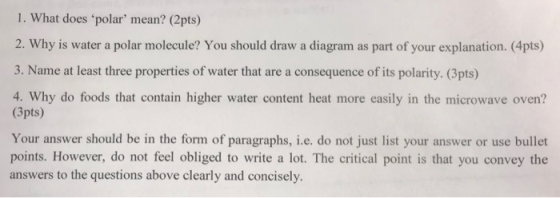 1. What does polar mean? (2pts) 2. Why is water a polar molecule? You should draw a diagram as part of your explanation. (4pts) 3. Name at least three properties of water that are a consequence of its polarity. (3pts) (3pts) d lctowave ove Your answer should be in the form of paragraphs, i.e. do not just list your answer or use bullet points. However, do not feel obliged to write a lot. The critical point is that you convey the answers to the questions above clearly and concisely.