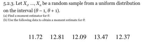 5.2.3. Let X..X be a random sample from a uniform distribution on the interval (0-1,0+1). (a) Find a moment estimator for (b) Use the following data to obtain a moment estimate for 11.72 12.81 12.09 13.47 12.37