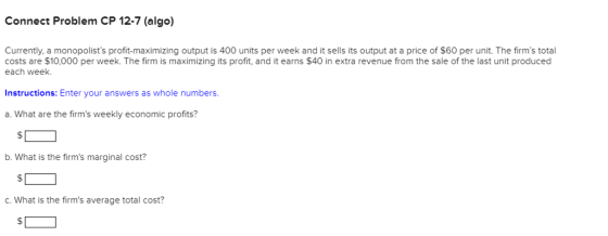 Connect Problem CP 12-7 (algo) Currently, a monopolists profit-maximizing output is 400 units per week and it sells its output at a price of $60 per unit. The firms total costs are $10,000 per week. The firm is maximizing its profit, and it earns $40 in extra revenue from the sale of the last unit produced each week. Instructions: Enter your answers as whole numbers a. What are the firms weekly economic profits? b. What is the firms marginal cost? C.What is the firms average total cost?