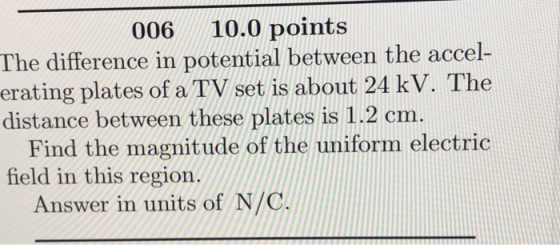 006 10.0 points The difference in potential between the accel erating plates of a TV set is about 24 kV. The distance between these plates is 1.2 cm. Find the magnitude of the uniform electric field in this region. Answer in units of N/C
