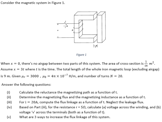 Consider the magnetic system in Figure 1 h? Figure1 When x = 0, theres no airgap between two parts of this system. The area of cross-section is m Assume x = 3t where t is the time. The total length of the whole iron magnetic loop (excluding airgap) is 9 m. Given dp-3000 , 40-4? × 10-7 H/m, and number of turns N = 20 Answer the following questions: (i) Calculate the reluctance the magnetizing path as a function of t. (ii Determine the magnetizing flux and the magnetizing inductance as a function of t. (iii) For i = 20A, compute the flux linkage as a function of t. Neglect the leakage flux. (iv) Based on Part (iii), for the resistance r = 5, calculate (a) voltage across the winding, and (b) voltage v across the terminals (both as a function of t) (v What are 3 ways to increase the flux linkage of this system.