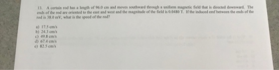 13. A certain rod has a length of 96.0 cm and moves southward through a uniform magnetic field that is directed downward. The ends of the rod are oriented to the east and west and the magnitude of the field is 0.0480 T. If the induced emf between the ends of the rod is 38.0 mV, what is the speed of the rod a) 17.5 cms b) 24.3 cm/s c) 49.8 cm/s d) 67.4 cm/s e) 82.5 cm/s