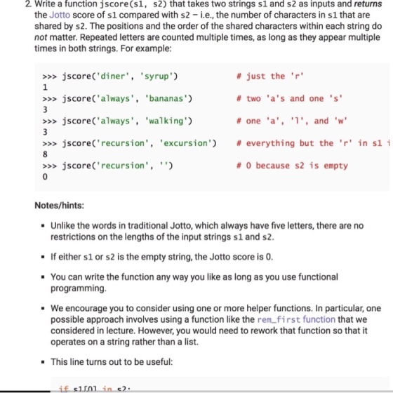 2. Write a function jscore (s1, s2) that takes two strings s1 and s2 as inputs and returns the Jotto score of s1 compared with s2 -.e., the number of characters in s1 that are shared by s2. The positions and the order of the shared characters within each string do not matter. Repeated letters are counted multiple times, as long as they appear multiple times in both strings. For example # just the r # two as and one s # one a, l, and w # everything but the r in sl i # 0 because s2 is empty >jscore(diner, syrup) 1 >>>jscore(always bananas) >jscore(always walking) >>> jscore (recursion , excursion) >jscoreCrecursion,) Notes/hints Unlike the words in traditional Jotto, which always have five letters, there are no restrictions on the lengths of the input strings s1 and s2 If either s1 or s2 is the empty string, the Jotto score is 0 You can write the function any way you like as long as you use functional programming We encourage you to consider using one or more helper functions. In particular, one possible approach involves using a function like the rem first function that we considered in lecture. However, you would need to rework that function so that it operates on a string rather than a list. This line turns out to be useful