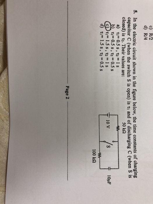 c) R/2 d) R/4 5. In the electric circuit shown in the figure below, the time constants of charging capacitor C (when the switch s is open) is , and of discharging C (when s is closed) is ?2. Their values are: 50 k2 T1-0.5 s , t,-0.5s d) ?,-1.5 s , T2 0.5 s 100 k? Page 2