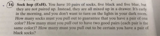 14) Sock hop (ExH). You have 10 pairs of socks, five black and five blue, but they are not paired up. Instead, they are all mixed up in a drawer. Its early in the morning, and you dont want to turn on the lights in your dark room. How many socks must you pull out to guarantee that you have a pair of one color? How many must you pull out to have two good pairs (each pair is the same color)? How many must you pull out to be certain you have a pair of black socks?