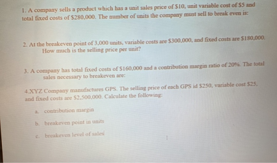 I. A company sells a product which has a unit sales price of $10, unit variable cost of $5 and total fixed costs of $280,000.
