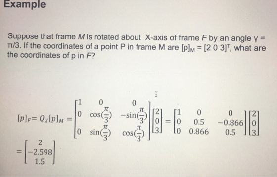 Example Suppose that frame M is rotated about X-axis of frame F by an angle γ = T/3. If the coordinates of a point P in frame M are [PlM [2 0 3]T, what are the coordinates of p in F? 1 0 0 112 0.5-0.866||0 0.866 0.5131 0 cos)-sin) 3) |101=10 cos(즈)|13] [0 n( ) 3 = 1-2598 1.5