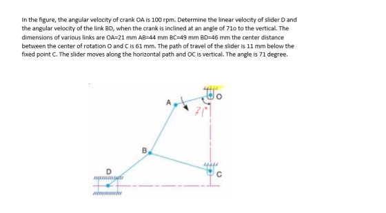 In the figure, the angular velocity of crank OA is 100 rpm. Determine the linear velocity of slider D and the angular velocit