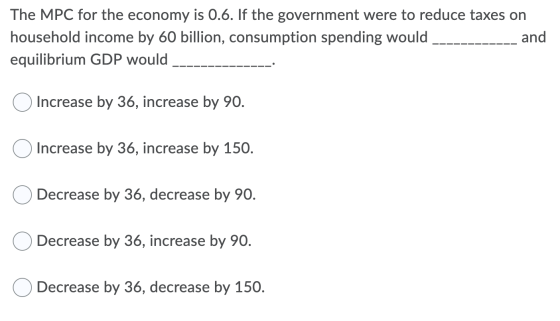 The MPC for the economy is 0.6. If the government were to reduce taxes on household income by 60 billion, consumption spendin