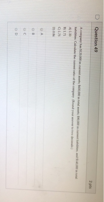 Question 49 2 pts A company has $120,000 in current assets: 5600,000 in total assets, S90,000 in current liabilities, and $10