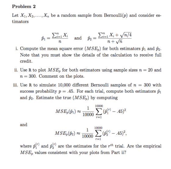Problem:2 Let Xi, X2,... , Xn be a random sample from Bernoulli(p) and consider es- timators iand p2- i. Compute the mean square error (MSEp) for both estimators p? and p2 Note that you must show the details of the calculation to receive full credit. ii. Use R to plot MSE, for both estimators using sample sizes n 20 and n- 300. Comment on the plots. iii. Use R to simulate 10,000 different Bernoulli samples of n 300 with success probability p- .45. For each trial, compute both estimators pi and p2. Estimate the true (MSEp) by computing MSE,(pl) 10000 an 10000 10000 2 - 45)2 where p and p are the estimates for the rth trial. Are the empirical MSEp values consistent with your plots from Part ii?