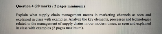 Question 4 (20 marks /2 pages minimum) Explain what supply chain management means in marketing channels as seen and explained