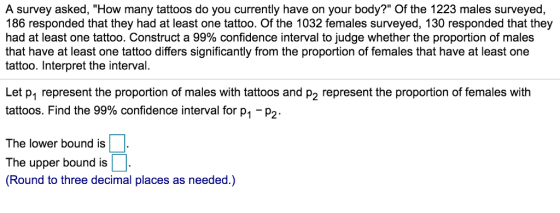A survey asked, How many tattoos do you currently have on your body? Of the 1223 males surveyed, 186 responded that they had at least one tattoo. Of the 1032 females surveyed, 130 responded that they had at least one tattoo. Construct a 99% confidence interval to judge whether the proportion of males that have at least one tattoo differs significantly from the proportion of females that have at least one tattoo. Interpret the interval. Let p1 represent the proportion of males with tattoos and p2 represent the proportion of females with tattoos. Find the 99% confidence interval for p1-p2 The lower bound is The upper bound is (Round to three decimal places as needed.)