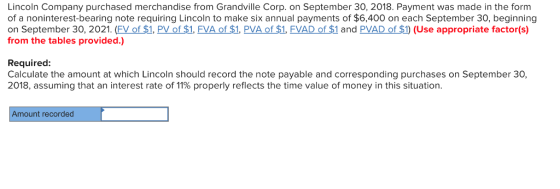 Lincoln Company purchased merchandise from Grandville Corp. on September 30, 2018. Payment was made in the form of a noninterest-bearing note requiring Lincoln to make six annual payments of $6,400 on each September 30, beginning on September 30, 2021. (FV of $1, PV of $1, FVA of $1. PVA of $1, FVAD of $1 and PVAD of $1) (Use appropriate factor(s) from the tables provided.) Required: Calculate the amount at which Lincoln should record the note payable and corresponding purchases on September 30, 2018, assuming that an interest rate of 11% properly reflects the time value of money in this situation. Amount recorded
