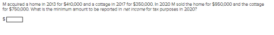 M acquired a home in 2013 for $410.000 and a cottage in 2017 for $350.000. In 2020 M sold the home for $950.000 and the cotta