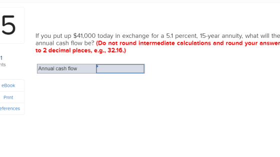 5 If you put up $41,000 today in exchange for a 5.1 percent, 15-year annuity, what will the annual cash flow be? (Do not round intermediate calculations and round your answer to 2 decimal places, e.g., 32.16.) ts Annual cash flow eBook Print eferences