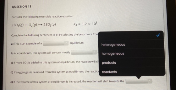 QUESTION 18 Consider the following reversible reaction equation: 2502(g) + O2(g) 2503(g) Ka = 1.2 x 103 Complete the followin