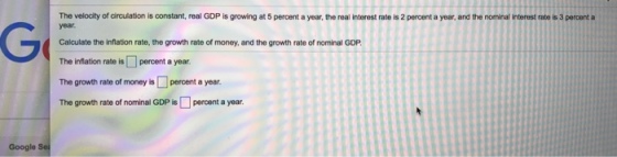 The velocity of circulation is constant, real GDP is growing at 5 percent a year, the real interest rate is 2 percent a year, and the nominal interest rate is 3 percent a Calculate the inflation rate, the growth rate of money, and the growth rate of nominal GDP The inflation rate is percent a year The growth rate of money is percent a year. The growth rate of nominal GDP percent a year Google Sei