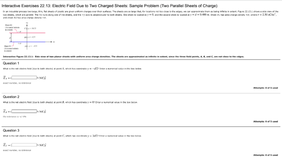Interactive Exercises 22.13: Electric Field Due to Two Charged Sheets: Sample Problem (Two Parallel Sheets of Charge) In an industrial process to large, thin, lat sheets of plastic are given uniform charges over their surfaces. The sheets are so large that, for locations not too close to the edges, we can approximate them as being ininite in extent. Figure 22.13.1 shows a side view of the e o sheets, hich are pe al el. The +x r ns aleng one of the Sheets, and the axis s oerpencic er to both sheets. One sheet is ocated at v and the second sheet s located at v 4 m Sheet has area charge censity 6, where σ 5 n m and sect #2 hes area charge density- Ty Sheet 82 (Assumed infite y 2 n exeat Interactive Figurc 22.13.1: Side vicw ot two planar sheets with uniform area charge densitics. The sheets are approximated as infinite in cxtent, since the three ficld points, A, B, and G, are not close to the edges Question1 What is the net electric ficld (d ta both shets) at pcint A, which has coortinate yEnter a numerical value in the bax below. exact number, no tolerance Attempts: of 5 used Question 2 what is the net electric field (due to both sheets) at point B. ehich has coordinate y = 0? Enter a numerical veue in the box below. 1 NAC the tolerance |& +/-59h Attempts: 0 of 5 used Question 3 What is the nat electric field (d ta both sheats) at pcint C, which has caordinate y 3d/27 Enter a numarical value in the bax telaw. NNC exact number, no tolerance Attempts: o of 5 used