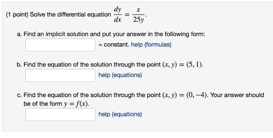 dy (1 point) Solve the differential equation -- = 25 a. Find an implicit solution and put your answer in the following form: constant. help (formulas) D. Find the equation of the solution through the point (x,y) = (5, 1). help (equations) C. Find the equation of the solution through the point (x,y) = (0,-4). Your answer should be of the form y = f(x). help (equations)
