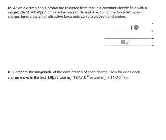 8: A: An electron and a proton are released from rest in a constant electric field with a magnitude of 200N/w. Compare the magnitude and direction of the force felt by each charge. Ignore the small attractive force between the electron and proton. B: Compare the magnitude of the acceleration of each charge. How far does each charge move in the first 1.0us ? Use m,-1.67x10 kg and m,-9.11x10kg
