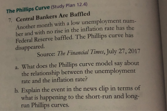 The Phillips Curve (Study Plan 12.4) 7. Central Bankers Are Baffled Another month with a low unemployment num ber and with no rise in the inflation rate has the Federal Reserve baffled. The Phillips curve has disappeared Source: The Financial Times, July 27, 2017 a. What does the Phillips curve model say about the relationship between the unemployment rate and the inflation rate? b. Explain the event in the news clip in terms of what is happening to the short-run and long- run Phillips curves.