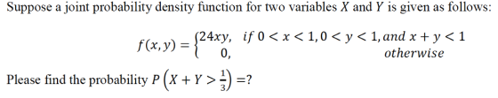 Suppose a joint probability density function for two variables X and Y is given as follows: {24x0, if 0 < x < 1,0 < y < 1 f(x, y) = otherwise Please find the probability p (w > 1) =? 3