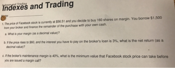 Ipdexes and Trading Indexes and Trading 1. The price of Facebook stock is currently at $56.51 and you decide to buy 160 shares on margin. You borrow $1,500 from your broker and finance the remainder of the purchase with your own cash. a. What is your margin (as a decimal value)? b. If the price rises to $60, and the interest you have to pay on the brokers loan is 3%, what is the net return (as a decimal value)? C. If the brokers maintenance margin is 40%, what is the minimum value that Facebook stock price can take before you are issued a margin call?