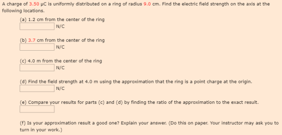 A charge of 3.50 HC is uniformly distributed on a ring of radius 9.0 cm. Find the electric field strength on the axis at the following locations. (a) 1.2 cm from the center of the ring (b) 3.7 cm from the center of the ring N/C (c) 4.0 m from the center of the ring N/C (d) Find the field strength at 4.0 m using the approximation that the ring is a point charge at the origin N/C (e) Compare your results for parts (c) and (d) by finding the ratio of the approximation to the exact result (f) Is your approximation result a good one? Explain your answer. (Do this on paper. Your instructor may ask you to turn in your work.)