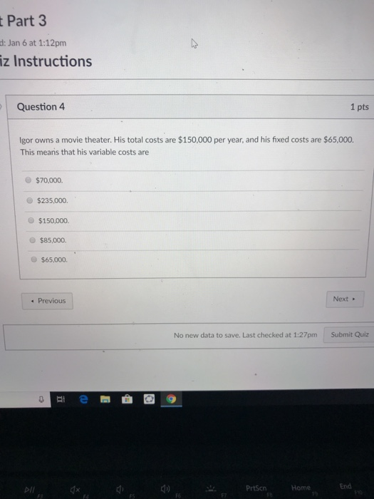 Part 3 d: Jan 6 at 1:12pm iz Instructions Question4 1 pts Igor owns a movie theater. His total costs are $150,000 per year, and his fixed costs are $65,000. This means that his variable costs are $70,000 $235,000. $150,000. O $85,000. $65,000 Previous Next No new data to save. Last checked at 1:27pm Submit Quiz 0 dx d) End PrtScn Home FS F6