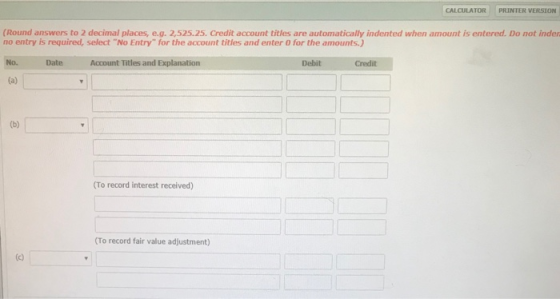 CALCULATORI PRINTER VERSION (Round answers to 2 decimal places, e.g. 2,525.25. Credit account titles are automatically indented when amount is entered. Do not inder no entry is required, select No Entry for the account titles and enter O for the amounts.) No. Date Account Titles and xplanation Debit Credit (To record interest received) (To record fair value adjustment)