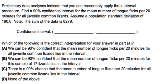 Preliminary data analyses indicate that you can reasonably apply the z-interval procedure. Find a 90% confidence interval for the mean number of tongue flicks per 20 minutes for all juvenile common lizards. Assume a population standard deviation of 190.0. Note: The sum of the data is 8279. Confidence interval:( Which of the following is the correct interpretation for your answer in part (a)? (A) We can be 90% confident that the mean number of tongue flicks per 20 minutes for (B) We can be 90% confident that the mean number of tongue flicks per 20 minutes for (C) There is a 90% chance that the mean number of tongue flicks per 20 minutes for all (D) None of the above all juvenile common lizards lies in the interval this sample of 17 lizards lies in the interval juvenile common lizards lies in the interval