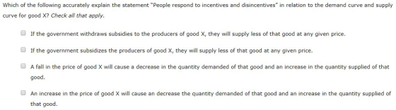 Which of the following accurately explain the statement People respond to incentives and disincentives in relation to the demand curve and supply curve for good X? Check all that apply. If the government withdraws subsidies to the producers of good X, they will supply less of that good at any given price. ■ If the government subsidizes the producers of good X, they will supply less of that good at any given price. O A fall in the price of good X will cause a decrease in the quantity demanded of that good and an increase in the quantity supplied of that good OAn increase in the price of good X will cause an decrease the quantity demanded of that good and an increase in the quantity supplied of that good.