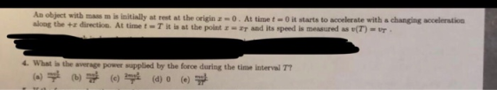 An object with mAss Im is i along the +z direction. At time t = T it is at the pointz-2T and its speed is measured as v(T) nitially at rest at the origin -0. At time t-0 it starts to accelerate with a changing acceleration 4. What is the (a) 부 average power supplied by the force during the time interval T7 (b) (c) 부 (d) O (e)爭