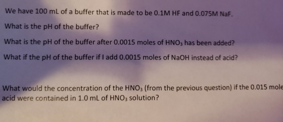 We have 100 mL of a buffer that is made to be 0.1M HF and 0.075M NaF. What is the pH of the buffer? What is the pH of the buffer after 0.0015 moles of HNO3 has been added? What if the pH of the buffer if I add 0.0015 moles of NaOH instead of acid? What would the concentration of the HNO3 (from the previous question) if the 0.015 mole acid were contained in 1.0 mL of HNO3 solution?