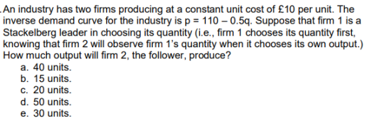 An industry has two firms producing at a constant unit cost of £10 per unit. The inverse demand curve for the industry is p =