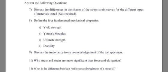 Answer the Following Questions: 7) Discuss the differences in the shapes of the stress-strain curves for the different types of materials tested (Not required) 8) Define the four fundamental mechanical properties: a) Yield strength b) Youngs Modulus cUltimate strength d) Ductility 9) Discuss the importance to ensure axial alignment of the test specimen 10) Why stress and strain are more significant than force and elongation? 1) What is the difference between resilience and toughness of a material?