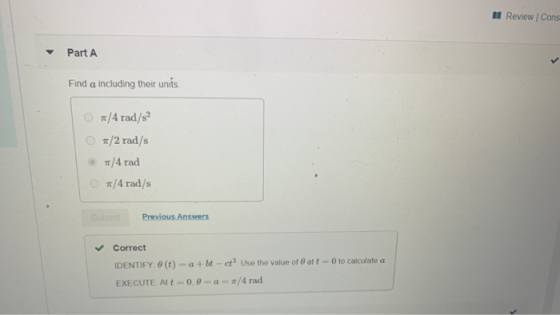 Review | Cons Part A Find a including their units #/4 rad/s? 7/2 rad/s 7/4 rad */4 rad/s Previous Answers Correct IDENTIFY: 0