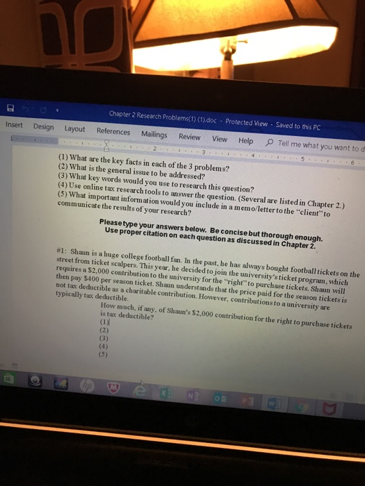 Chapter 2 Research Problems(1)(1) doc - Protected iew - Saved to this PC Insert Design Layout References Mailings Review View Help Tell me what you want to d (1) What are the key facts in each of the 3 problems? (2) What is the general issue to be addressed? (3) What key words would you use to research this question? (4) Use online tax research tools to answer the question. (Several are listed in Chapter 2.) (5) What important information would you include in a memo/letter to the clientto communicate the results of your research? Please type your answers below. Be concise but thorough enough. Use proper citation on each question as discussed in Chapter 2 #1: Shaun is a huge college football fan. In the past, he has always bought football tickets on the street from ticket scalpers. This year, he decided to join the universitys ticket program, which requires a $2,000 contribution to the university for the right to purchase tickets. Shaun wil then pay $400 per season ticket. Shaun understands that the price paid for the season tickets is not tax deductible as a charitable contribution. However, contributions to a university are typically tax deductible. How much, if any, of Shauns $2,000 contribution for the right to purchase tickets is tax deductible?