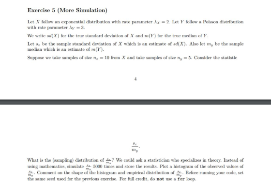 Exercise 5 (More Simulation) Let X follow an exponential distribution with rate parameter λx = 2. Let Y follow a Poisson distribution with rate parameter λ 3. We write sd(X) for the true standard deviation of X and m(Y) for the true median of Y Let s be the sample standard median which is an estimate of m(Y) Suppose we take samples of size nz -10 from X and take samples of size ny 5. Consider the statistic of X which is an estimate of sd(X). Also let my be the sample 8 my what is the (sampling) distribution of ? We could ask a statistician who specializes in theory. Instead of using mathematics, simulate 5000 times and store the results. Plot a histogram of the observed values of SL Comment on the shape of the histogram and ennpirical distribution of s Before running your code, set mly my my the same seed used for the previous exercise. For full credit, do not use a for loop.