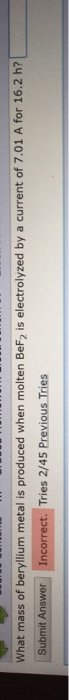 What mass of beryllium metal is produced when molten BeF2 is electrolyzed by a current of 7.01 A for 16.2 h? Submit Answer In