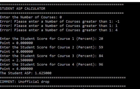 STUDENT ASP CALCULATOR Enter the Number of Courses: 0 Error! Please enter a Number of Courses greater than 1: -1 Error! Please enter a Number of Courses greater than 1: 1 Error! Please enter a Number of Courses greater than 1: 4 Enter the Student Score for Course 1 (Percent): 20 Point-0.000000 Enter the Student Score for Course 2 (Percent): 59 Point 0.000000 Enter the Student Score for Course 3 (Percent): 84 Point-2.500000 Enter the Student Score for Course 4 (Percent): 96 Point 4.000000 The Student ASP: 1.62500 COMMENT: Unofficial drop