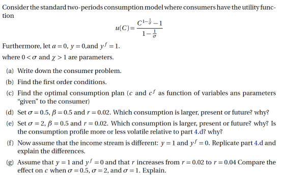 Consider the standard two-periods consumption model where consumers have the utility func- tion u(c)-S Furthermore, let a =0, y 0,and y-1. where 0 < ? and ? > 1 are parameters (a) Write down the consumer problem (b) Find the first order conditions. (c) Find the optimal consumption plan (c and c as function of variables ans parameters given to the consumer) Set ?-05, ? (d) (e) Set ?-2, ?-0.5 and r-0.02. Which consumption is larger, present or future? why? Is 0.5 and r 0.02. Which consumption is larger, present or future? Why? the consumption profile more or less volatile relative to part 4.d? why? (f) Now assume that the income stream is different: y -1 and y 0. Replicate part 4.d and explain the differences. (g) Assume that y -1 and yl-0 and that r increases from r0.02 to r 0.04 Compare the effect on c when ? 0.5, ? 2, and ?-1. Explain