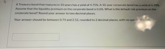 A Treasury bond that matures in 10 years has a yield of 4.75%. A 10-year corporate bond has a yield of 6.70% Assume that the