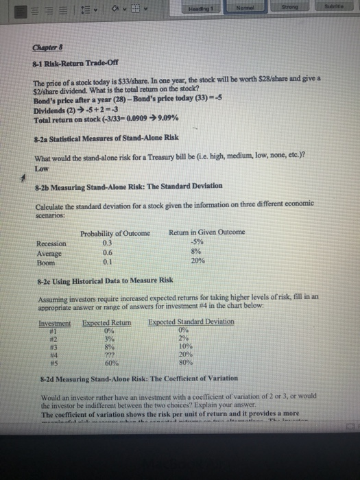 Normal Chapter& 8-1 Risk-Return Trade-ofr The prie f sock today i $3dhare. In one year, the stock allbe worth $28/share and give a Bonds price after a year (28)-Bonds price today (33)-5 Dividends (2)-5+2--3 Total return on stock (-3/33-00909-) 9.09% 8-2a Statistical Measures of Stand-Alone Risk What would the stand-alone risk for a Treasury bill be (.e high, medium, low, none, etc.)? Low 8-2b Measuring Stand-Alone Risk: The Standard Deviation Calculate the standard deviation for a stock given the information on three different economic Probability of OutcomeReturn in Given Outcome 0.3 0.6 0.1 -5% 8% 20% Average Boom 8-2e Using Historical Data to Measure Risk Assuming investors require increased expected returns for taking higher levels of risk, fill in an appropriate answer or range of answers for investment #i4 in the chart below ted Retum Expected Standard Deviation 0% #1 #2 #3 #4 #5 3% 10% 20% 80% 8-2d Measuring Stand-Alone Risk: The Coefficient of Variation Would an investor rather have an investment with a coefficient of variation of 2 or 3, or would the investor be indifferent between the two choices? Explain your answer The coefficient of variation shows the risk per unit of return and it provides a more
