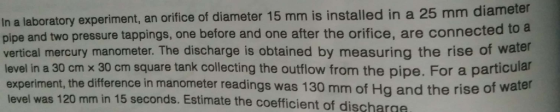 In a laboratory experiment, an orifice of diameter 15 mm is installed in a 25 mm diameter pipe and two pressure tappings, one before and one after the orifice, are connected to a vertical mercury manometer. The discharge is obtained by measuring the rise of water level in a 30 cm x 30 cm square tank collecting the outflow from the pipe. For a particular experiment, the difference in manometer readings was 130 mm of H level was 120 mm in 15 seconds. Estimate the coefficient of discharge g and the rise of water