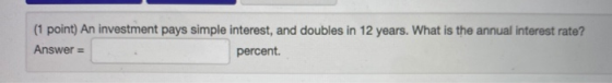 (1 point) An investment pays simple interest, and doubles in 12 years. What is the annual interest rate? Answer = percent