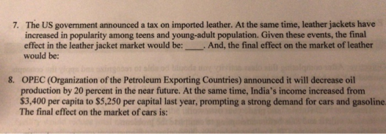 The US government announced a tax on imported leather. At the same time, leather jackets have increased in popularity among teens and young-adult population. Given these events, the final effect in the leather jacket market would be:. And, the final effect on the market of leather would be: 7. 8. OPEC (Organization of the Petroleum Exporting Countries) announced it will decrease oil production by 20 percent in the near future. At the same time, Indias income increased from $3,400 per capita to $5,250 per capital last year, prompting a strong demand for cars and gasoline The final effect on the market of cars is: