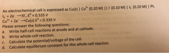 An electrochemical cell is expressed as cu(s) l cuz (o.20 M) ll (o.10 M) l la (0.20 M) l Pt. 0.535 V la 2e -cu(s) E 0.339 V 2+ 2e Please answer the following questions: a. Write half-cell reactions at anode and at cathode. b. Write whole-cell reaction. c. Calculate the potential/voltage of the cell. reaction. d. Calculate equilibrium constant for this whole-cell