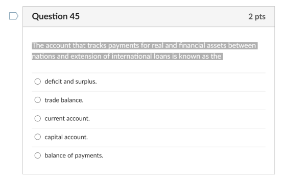 D Question 45 2 pts The account that tracks payments for real and financial assets between nations and extension of international loans is known as the O deficit and surplus. O trade balance. current account. O capital account. O balance of payments